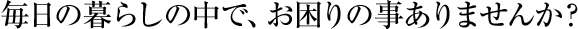 毎日の暮らしの中で、お困りの事ありませんか？