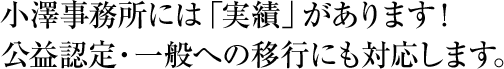 小澤事務所には「実績」があります！　公益認定・一般への移行にも対応します。