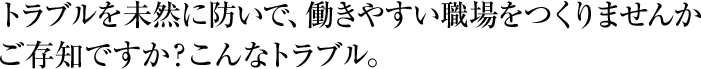 トラブルを未然に防いで、働きやすい職場をつくりませんか　ご存知ですか？こんなトラブル